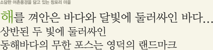 소담한 어촌 풍경을 담고 있는 창포리 마을 해를 껴안은 바다와 달빛에 둘러싸인 바다... 상반된 두 빛에 둘러싸인 동해바다의 무한 포스는 영덕의 랜드마크